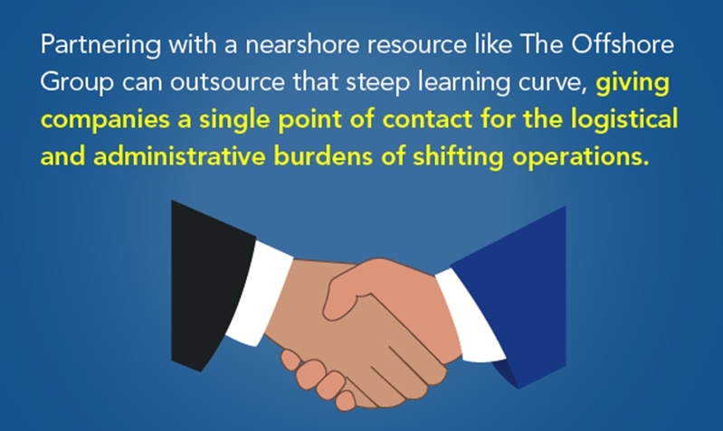 Partnering with a nearshore resource like The Offshore Group can outsource that steep learning curve, giving companies a single point of contact for the logistical and administrative burdens of shifting operations.